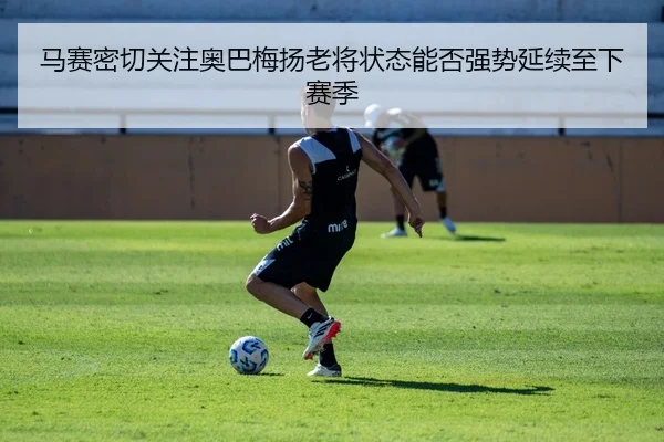 马赛密切关注奥巴梅扬老将状态能否强势延续至下赛季